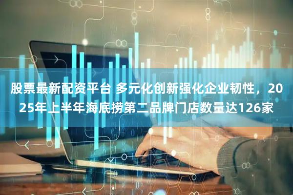股票最新配资平台 多元化创新强化企业韧性，2025年上半年海底捞第二品牌门店数量达126家
