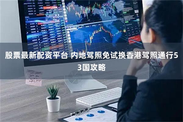 股票最新配资平台 内地驾照免试换香港驾照通行53国攻略