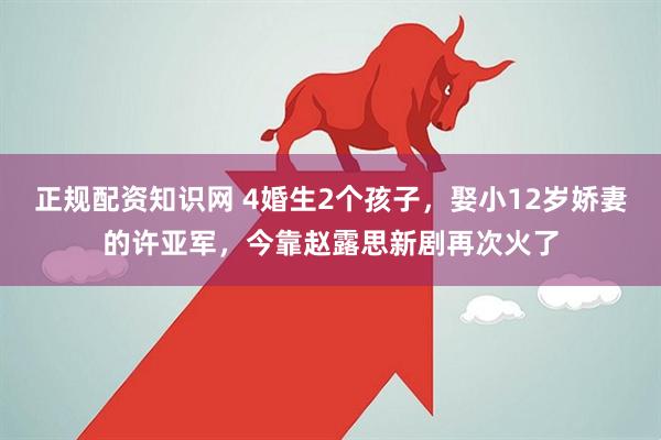 正规配资知识网 4婚生2个孩子，娶小12岁娇妻的许亚军，今靠赵露思新剧再次火了