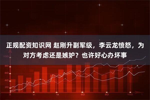 正规配资知识网 赵刚升副军级，李云龙愤怒，为对方考虑还是嫉妒？也许好心办坏事