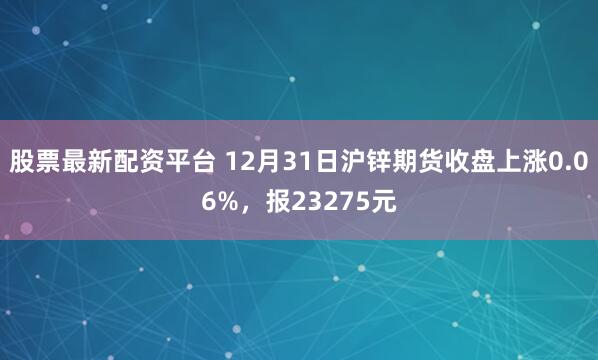 股票最新配资平台 12月31日沪锌期货收盘上涨0.06%，报23275元