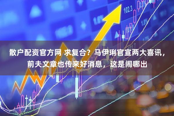 散户配资官方网 求复合？马伊琍官宣两大喜讯，前夫文章也传来好消息，这是闹哪出