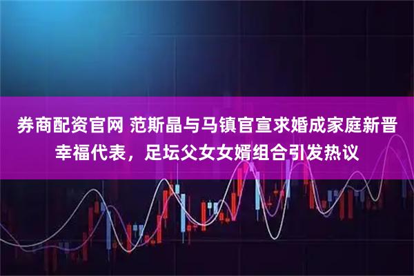 券商配资官网 范斯晶与马镇官宣求婚成家庭新晋幸福代表，足坛父女女婿组合引发热议