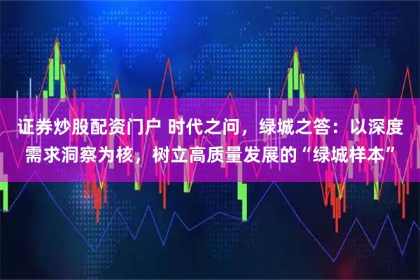 证券炒股配资门户 时代之问，绿城之答：以深度需求洞察为核，树立高质量发展的“绿城样本”