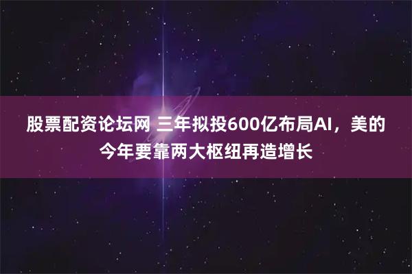 股票配资论坛网 三年拟投600亿布局AI，美的今年要靠两大枢纽再造增长