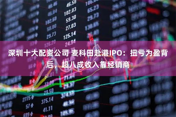 深圳十大配资公司 麦科田赴港IPO：扭亏为盈背后，超八成收入靠经销商