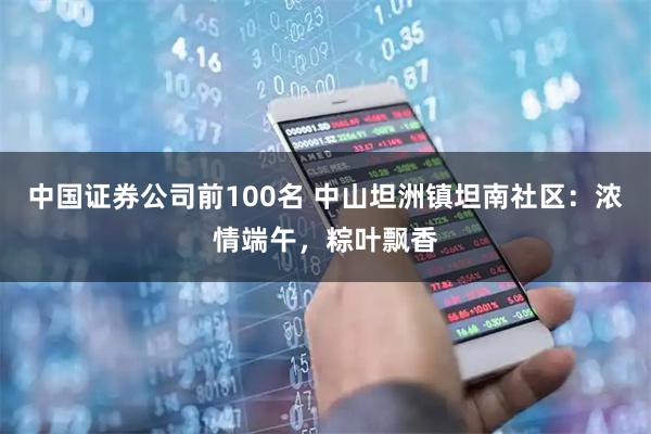 中国证券公司前100名 中山坦洲镇坦南社区：浓情端午，粽叶飘香