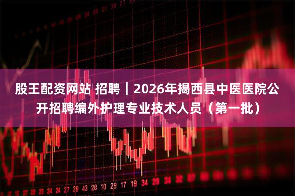 股王配资网站 招聘｜2026年揭西县中医医院公开招聘编外护理专业技术人员（第一批）